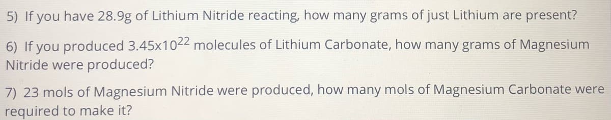 5) If you have 28.9g of Lithium Nitride reacting, how many grams of just Lithium are present?
6) If you produced 3.45x1022 molecules of Lithium Carbonate, how many grams of Magnesium
Nitride were produced?
7) 23 mols of Magnesium Nitride were produced, how many mols of Magnesium Carbonate were
required to make it?
