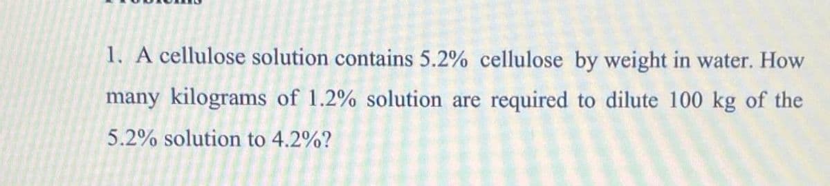 1. A cellulose solution contains 5.2% cellulose by weight in water. How
many kilograms of 1.2% solution are required to dilute 100 kg of the
5.2% solution to 4.2%?
