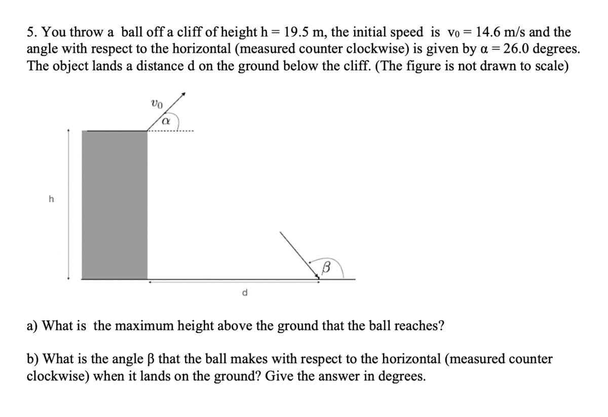 5. You throw a ball off a cliff of height h = 19.5 m, the initial speed is vo = 14.6 m/s and the
angle with respect to the horizontal (measured counter clockwise) is given by a = 26.0 degrees.
The object lands a distance d on the ground below the cliff. (The figure is not drawn to scale)
d
a) What is the maximum height above the ground that the ball reaches?
b) What is the angle B that the ball makes with respect to the horizontal (measured counter
clockwise) when it lands on the ground? Give the answer in degrees.
