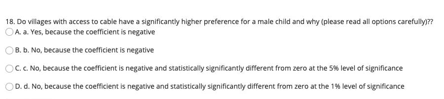 18. Do villages with access to cable have a significantly higher preference for a male child and why (please read all options carefully)??
OA. a. Yes, because the coefficient is negative
OB. b. No, because the coefficient is negative
C. C. No, because the coefficient is negative and statistically significantly different from zero at the 5% level of significance
D. d. No, because the coefficient is negative and statistically significantly different from zero at the 1% level of significance
