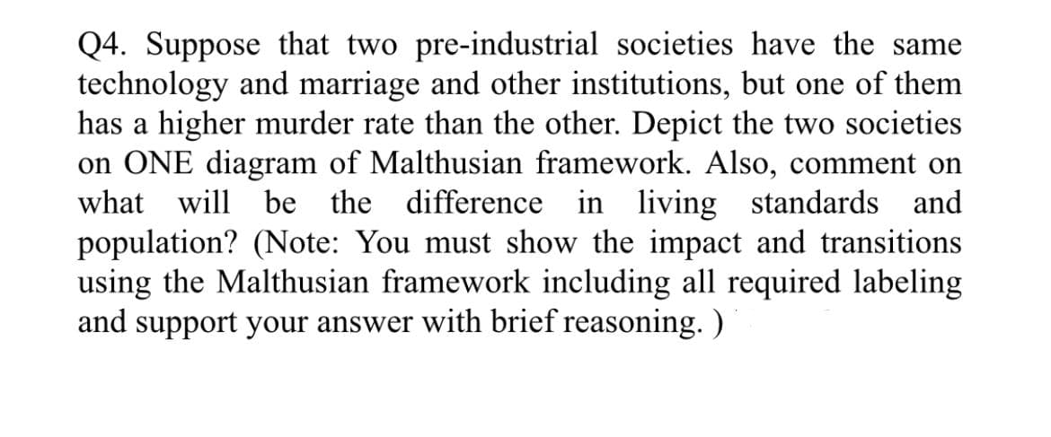 Q4. Suppose that two pre-industrial societies have the same
technology and marriage and other institutions, but one of them
has a higher murder rate than the other. Depict the two societies
on ONE diagram of Malthusian framework. Also, comment on
what will be the difference in living standards and
population? (Note: You must show the impact and transitions
using the Malthusian framework including all required labeling
and support your answer with brief reasoning. )
