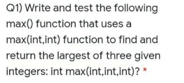 Q1) Write and test the following
max() function that uses a
max(int,int) function to find and
return the largest of three given
integers: int max(int,int,int)? *
