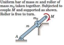 Uniform bar of mass m and roller of
mass mo taken together. Subjected to
couple M and supported as shown.
Roller is free to turn.
M
mo
m

