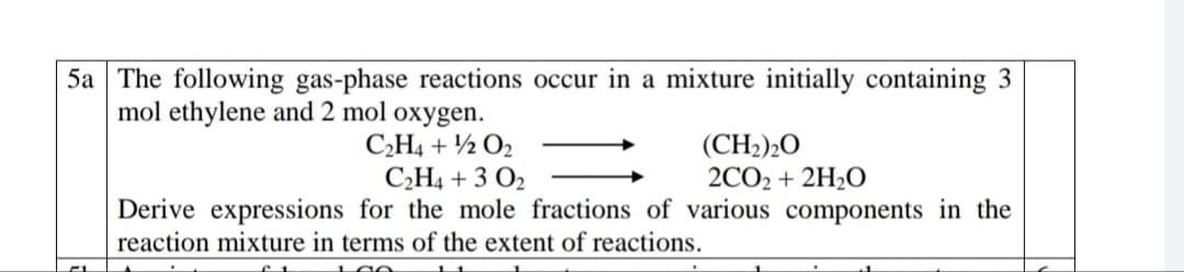 5a The following gas-phase reactions occur in a mixture initially containing 3
mol ethylene and 2 mol oxygen.
C,H4 + ½ O2
C2H4 + 3 O2
(CH2)20
2CO2 + 2H2O
Derive expressions for the mole fractions of various components in the
reaction mixture in terms of the extent of reactions.

