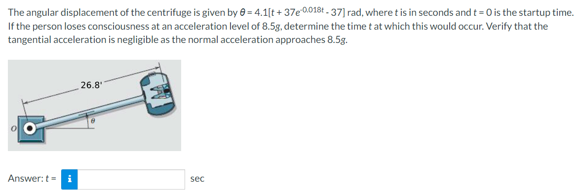 The angular displacement of the centrifuge is given by 0 = 4.1[t + 37e-0.018t - 37] rad, where t is in seconds and t = 0 is the startup time.
If the person loses consciousness at an acceleration level of 8.5g, determine the time t at which this would occur. Verify that the
tangential acceleration is negligible as the normal acceleration approaches 8.5g.
26.8'
Answer: t = i
sec
