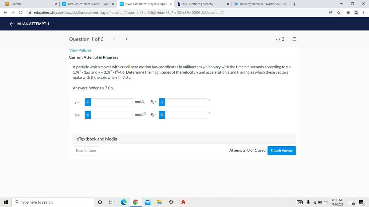 Content
WP NWP Assessment Builder UI Appl x
WP NWP Assessment Player UI Appli x
b My Questions | bartleby
bartleby premium - Twitter Searc x
+
i education.wiley.com/was/ui/v2/assessment-player/index.html?launchld=3bd9f9b2-6dae-43e7-a150-c87c490093e0#/question/0
e M1A4-ATTEMPT 1
Question 1 of 6
>
-/2
View Policies
Current Attempt in Progress
A particle which moves with curvilinear motion has coordinates in millimeters which vary with the time t in seconds according to x =
1.9t2 - 3.6t and y = 3.0t2 - t°/4.6. Determine the magnitudes of the velocity v and acceleration a and the angles which these vectors
make with thex-axis when t =7.0 s.
Answers: When t = 7.0 s,
V =
mm/s,
e, =
i
mm/s?, 0x =
i
a =
eTextbook and Media
Save for Later
Attempts: 0 of 1 used
Submit Answer
7:31 PM
O Type here to search
日
DEI
1/24/2022
...
II
