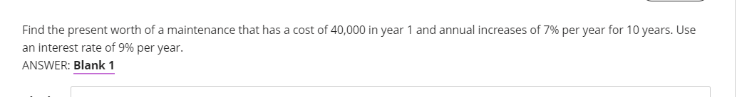 Find the present worth of a maintenance that has a cost of 40,000 in year 1 and annual increases of 7% per year for 10 years. Use
an interest rate of 9% per year.
ANSWER: Blank 1
