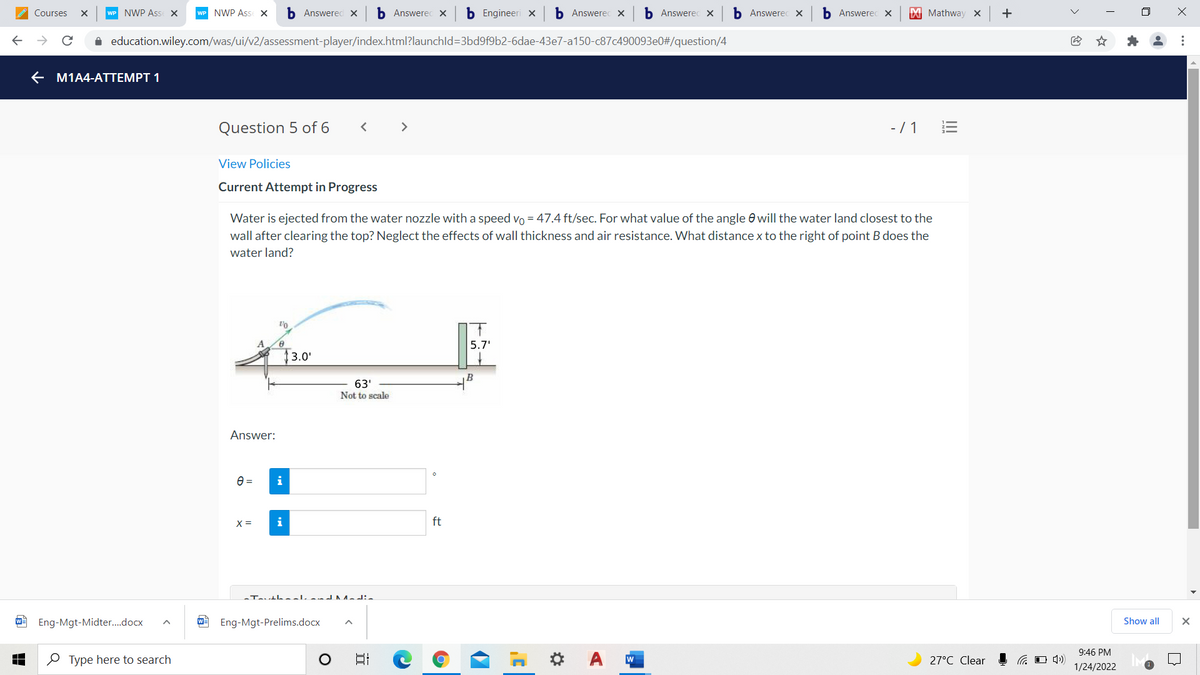 Courses
WP NWP Ass X
WP NWP Ass X
b Answered x
b Answerec x×
b Engineeri x
b Answerec x
b Answerec x
b Answerec x
b Answerec x
X Mathway X
+
A education.wiley.com/was/ui/v2/assessment-player/index.html?launchld=3bd9f9b2-6dae-43e7-a150-c87c490093e0#/question/4
E M1A4-ATTEMPT 1
Question 5 of 6
>
-/ 1
View Policies
Current Attempt in Progress
Water is ejected from the water nozzle with a speed vo = 47.4 ft/sec. For what value of the angle e will the water land closest to the
wall after clearing the top? Neglect the effects of wall thickness and air resistance. What distance x to the right of point B does the
water land?
5.7'
3.0'
B
63'
Not to scale
Answer:
e =
i
X =
i
ft
-Tautheal and Nadia
Eng-Mgt-Midter.docx
Eng-Mgt-Prelims.docx
Show all
9:46 PM
O Type here to search
日
27°C Clear
1/24/2022
..
>
III
