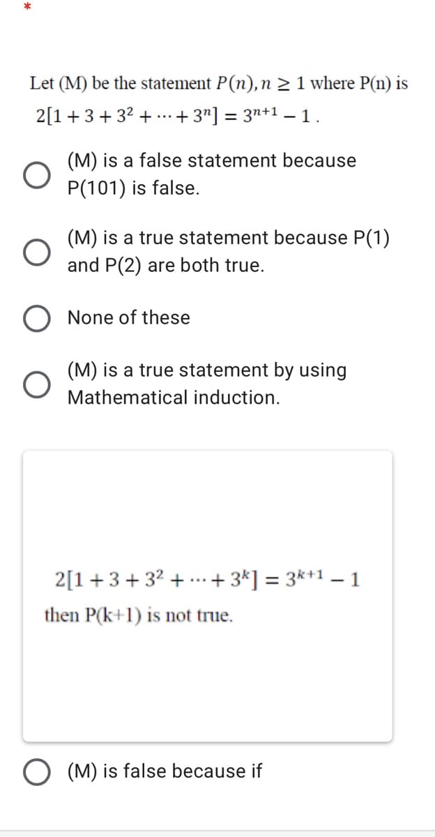 Let (M) be the statement P(n), n 2 1 where P(n) is
2[1+3 + 32 + ...
+ 3"] = 3n+1 –- 1.
(M) is a false statement because
P(101) is false.
(M) is a true statement because P(1)
and P(2) are both true.
None of these
(M) is a true statement by using
Mathematical induction.
2[1+3+32 + -.+ 3*] = 3*+1 – 1
...
then P(k+1) is not true.
(M) is false because if
