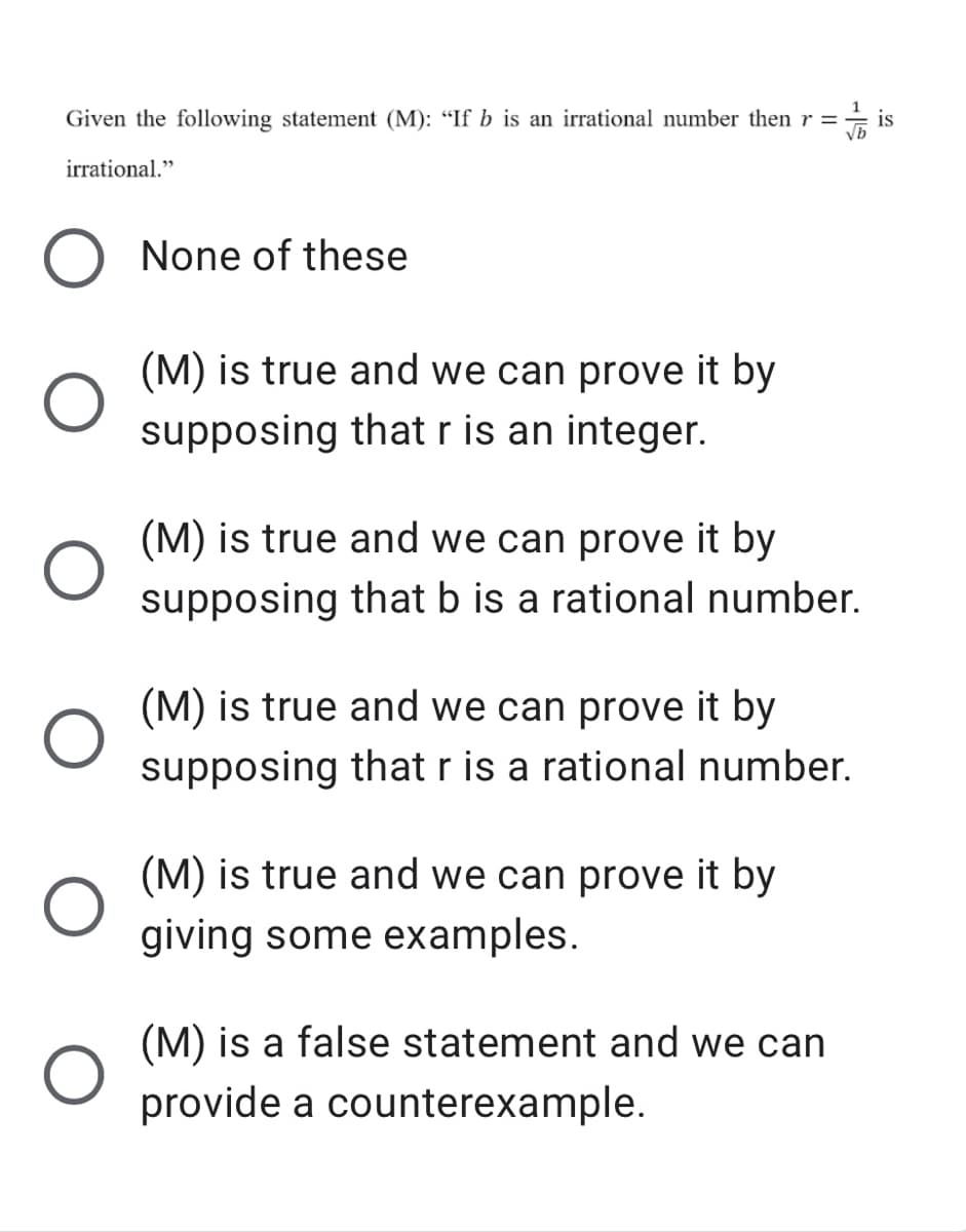 Given the following statement (M): “If b is an irrational number then r =
is
irrational."
None of these
(M) is true and we can prove it by
supposing that r is an integer.
(M) is true and we can prove it by
supposing that b is a rational number.
(M) is true and we can prove it by
supposing that r is a rational number.
(M) is true and we can prove it by
giving some examples.
(M) is a false statement and we can
provide a counterexample.
