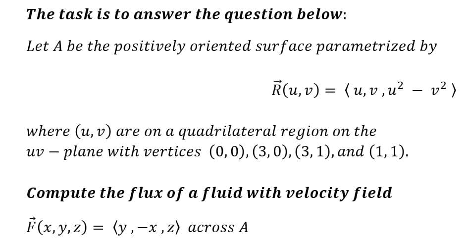 The task is to answer the question below:
Let A be the positively oriented surface parametrized by
R(u, v) = (u, v, u² − v²)
-
where (u, v) are on a quadrilateral region on the
uv - plane with vertices (0,0), (3, 0), (3, 1), and (1,1).
Compute the flux of a fluid with velocity field
F(x, y, z) = (y‚—x,z) across A