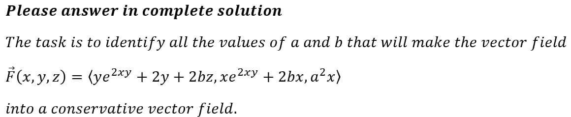 Please answer in complete solution
The task is to identify all the values of a and b that will make the vector field
F(x, y, z) = (ye²xy + 2y + 2bz, xe² 2xy + 2bx, a²x)
into a conservative vector field.