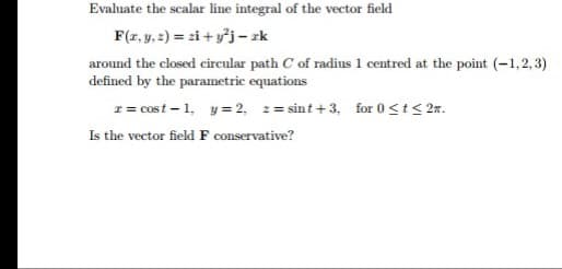Evaluate the scalar line integral of the vector field
F(r, y, z) = zi + yj – zk
around the closed circular path C of radius 1 centred at the point (-1,2,3)
defined by the parametric equations
z = cost - 1, y= 2, 2= sint + 3, for 0<t< 2n.
Is the vector field F conservative?

