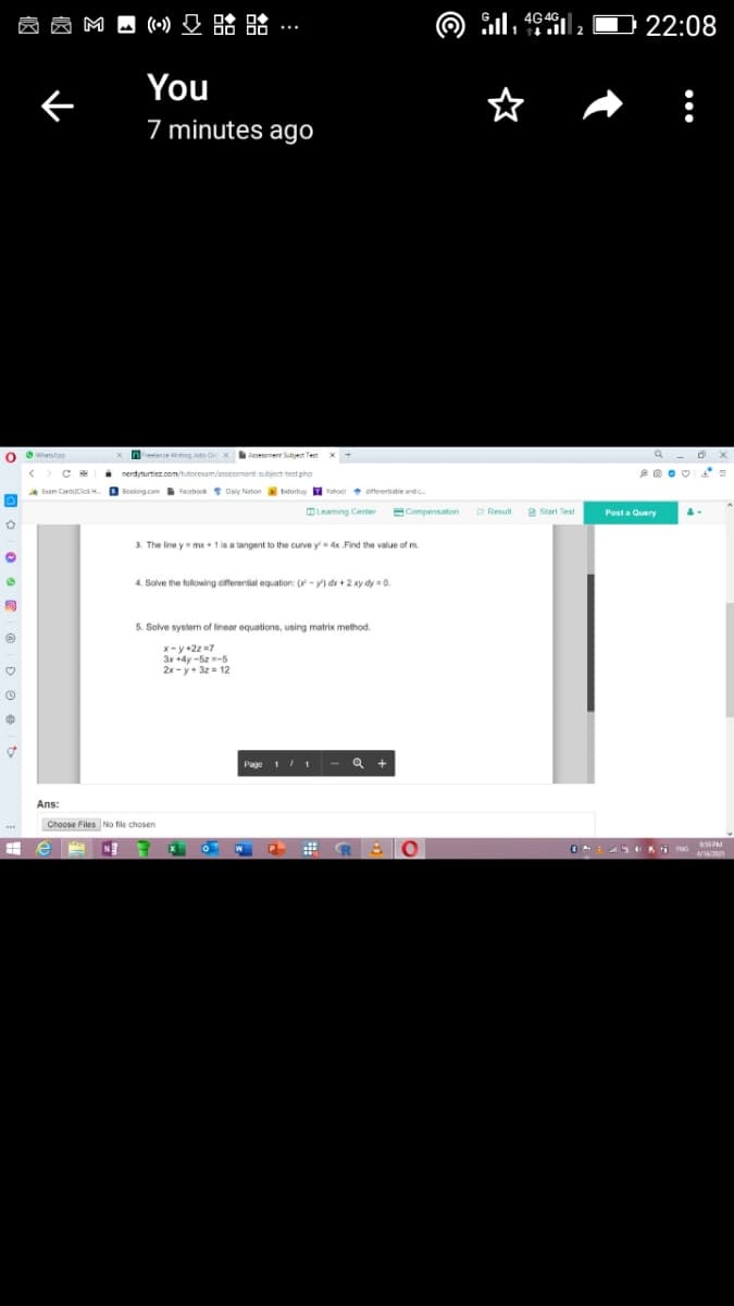3dy-z -5
员岗
M A (~) O 8:
昭略…
Sil, 4646
ll 2
22:08
You
7 minutes ago
O whatslgp
nreiance ing lobs On xesesement Subjet Test
asessment Subjet Tert
x +
i nerdyturtiez.com/tutoresam/assessment subject test pho
|
Booking.com Facebook Daly Nation bidorbay
Y Yahool offerentisbie andc.
Esam CardsCick H.
OLeaming Center
ECompensation
P Result
2 Start Test
Post a Query
3. The line y mx+ 1 is a tangent to the curve y=4x Find the value of m.
4. Solve the following cifferential equation: (-y) de + 2 xy dy = 0.
5. Solve system of linear equations, using matrix method.
x- y +2z =7
3x +4y -5z -5
2x - y+ 3z = 12
Page 11
Q +
Ans:
Choose Files No file chosen
R 0
P
4/16/2001
