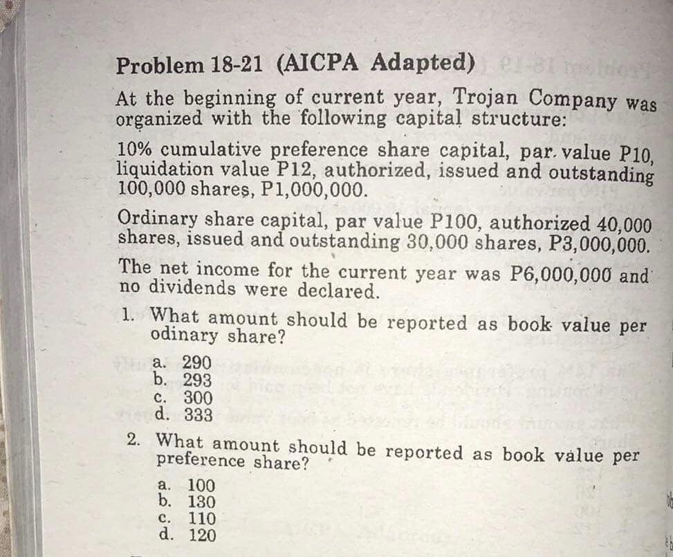 Problem 18-21 (AICPA Adapted)
At the beginning of current year, Trojan Company was
organized with the following capital structure:
10% cumulative preference share capital, par. value P10,
liquidation value P12, authorized, issued and outstanding
100,000 shares, P1,000,000.
Ordinary share capital, par value P100, authorized 40,000
shares, issued and outstanding 30,000 shares, P3,000,000.
The net income for the current year was P6,000,000 and
no dividends were declared.
1. What amount should be reported as book value per
odinary share?
а. 290
b. 293
с. 300
d. 333
2. What amount should be reported as book vålue per
preference share?
а. 100
b. 130
c. 110
d. 120
