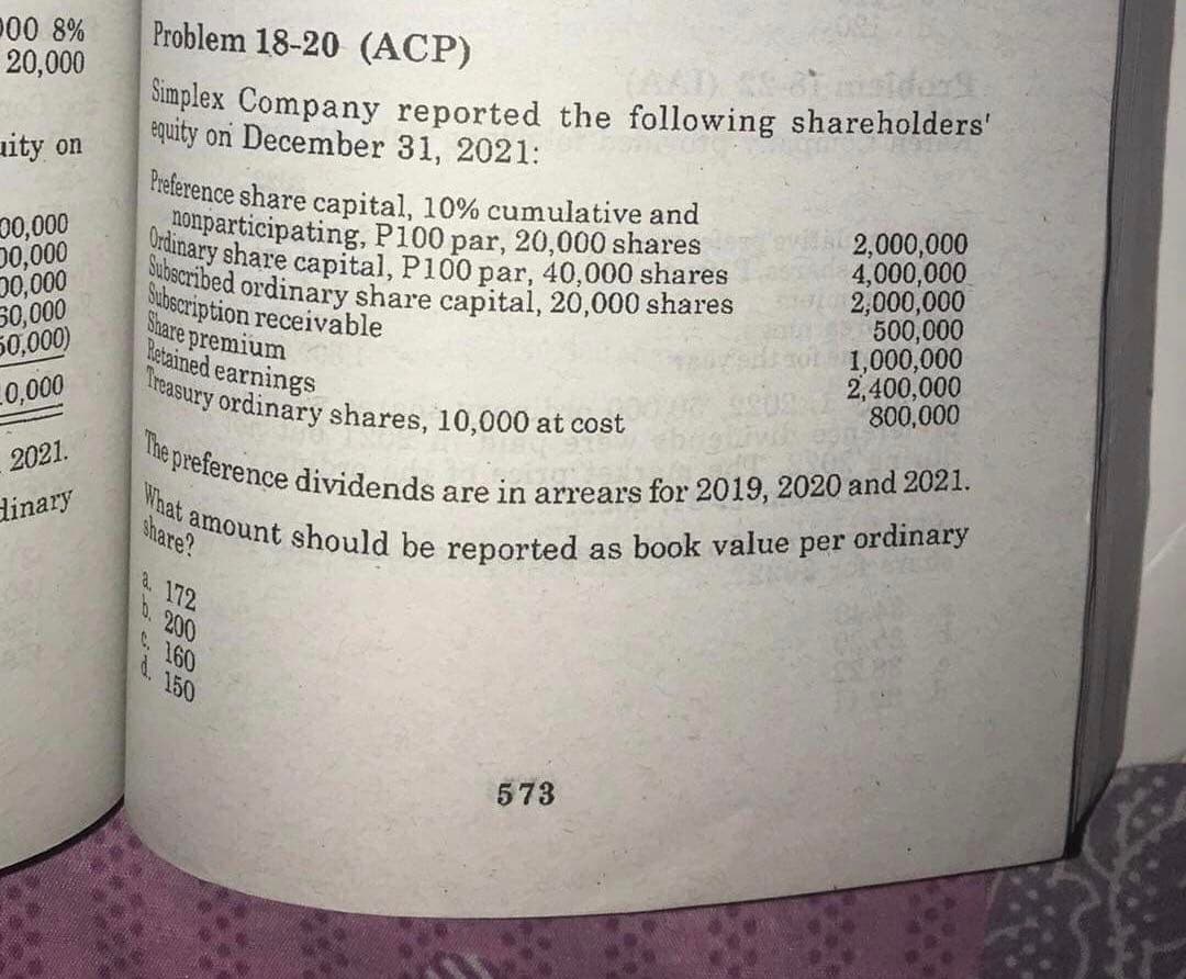 The preference dividends are in arrears for 2019, 2020 and 2021.
Treasury ordinary shares, 10,000 at cost
Subecribed ordinary share capital, 20,000 shares
What amount should be reported as book valuej
D00 8%
20,000
Problem 18-20 (ACP)
Simplex Company reported the following shareholders'
équity on December 31, 2021:
uity on
Preference share capital, 10% cumulative and
nonparticipating, P100 par, 20,000 shares
Urdinary share capital, P100
00,000
0,000
0,000
50,000
50,000)
2,000,000
4,000,000
2,000,000
500,000
1,000,000
2,400,000
800,000
par, 40,000 shares
Subscription receivable
Share premium
Retained earnings
0,000
2021.
dinary
ordinary
share?
per
& 172
0.200
C. 160
d. 150
573
