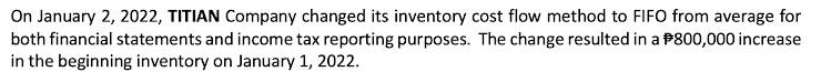 On January 2, 2022, TITIAN Company changed its inventory cost flow method to FIFO from average for
both financial statements and income tax reporting purposes. The change resulted in a $800,000 increase
in the beginning inventory on January 1, 2022.