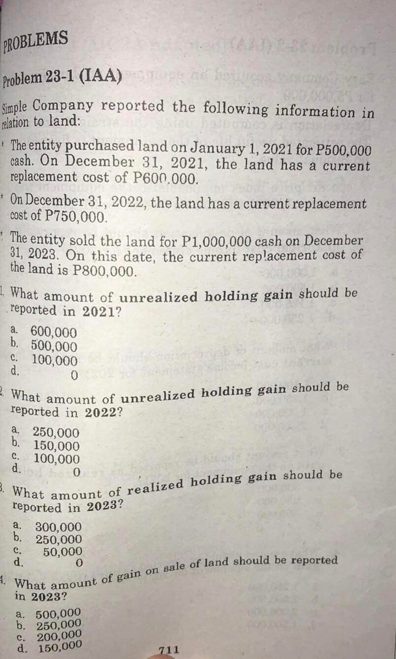 2. What amount of unrealized holding gain should be
PROBLEMS
Problem 23-1 (IAA)
Simple Company reported the following information in
relation to land:
* The entity purchased land on January 1, 2021 for P500,000
cash. On December 31, 2021, the land has a current
replacement cost of P600.000.
* On December 31, 2022, the land has a current replacement
cost of P750,000.
The entity sold the land for P1,000,000 cash on December
31, 2023. On this date, the current replacement cost of
the land is P800,000.
- What amount of unrealized holding gain should be
reported in 2021?
a. 600,000
b. 500,000
C. 100,000
d.
0.
reported in 2022?
a. 250,000
150,000
c. 100,000
d.
0.
reported in 2023?
a. 300,000
b. 250,000
50,000
d.
C.
in 2023?
a. 500,000
b. 250,000
C. 200,000
d. 150,000
711
