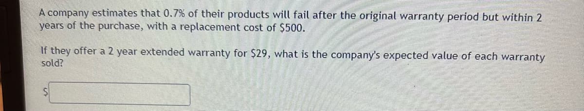 A company estimates that 0.7% of their products will fail after the original warranty period but within 2
years of the purchase, with a replacement cost of $500.
If they offer a 2 year extended warranty for $29, what is the company's expected value of each warranty
sold?
S