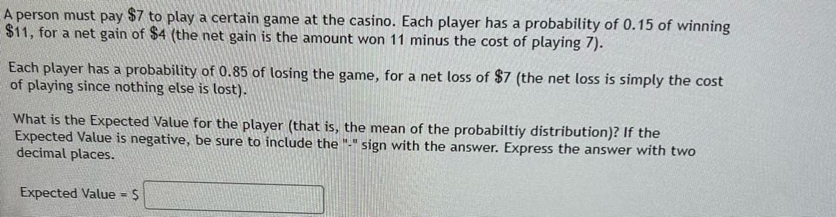 A person must pay $7 to play a certain game at the casino. Each player has a probability of 0.15 of winning
$11, for a net gain of $4 (the net gain is the amount won 11 minus the cost of playing 7).
Each player has a probability of 0.85 of losing the game, for a net loss of $7 (the net loss is simply the cost
of playing since nothing else is lost).
What is the Expected Value for the player (that is, the mean of the probabiltiy distribution)? If the
Expected Value is negative, be sure to include the "-"sign with the answer. Express the answer with two
decimal places.
Expected Value = $