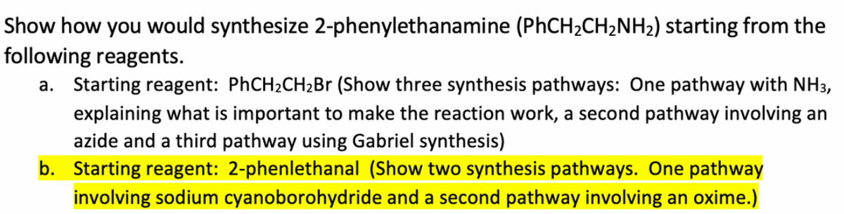 Show how you would synthesize 2-phenylethanamine (PhCH2CH2NH2) starting from the
following reagents.
a. Starting reagent: PHCH2CH2B (Show three synthesis pathways: One pathway with NH3,
explaining what is important to make the reaction work, a second pathway involving an
azide and a third pathway using Gabriel synthesis)
b. Starting reagent: 2-phenlethanal (Show two synthesis pathways. One pathway
involving sodium cyanoborohydride and a second pathway involving an oxime.)

