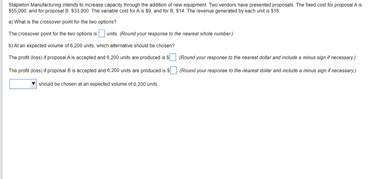 Stapleton Manufacturing intends to increase capacity through the addition of new equipment. Two vendors have presented proposals. The fixed cost for proposal A is
$55,000, and for proposal B, $33,000. The variable cost for A is $9, and for B, $14. The revenue generated by each unit is $18.
a) What is the crossover point for the two options?
The crossover point for the two options is
units. (Round your response to the nearest whole number.)
b) At an expected volume of 6,200 units, which alternative should be chosen?
The profit (loss) if proposal A is accepted and 6,200 units are produced is $
(Round your response to the nearest dollar and include a minus sign if necessary.)
The profit (loss) if proposal B is accepted and 6,200 units are produced is $ (Round your response to the nearest dollar and include a minus sign if necessary.)
should be chosen at an expected volume of 6,200 units.
