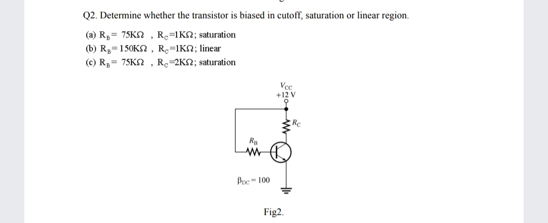 Q2. Determine whether the transistor is biased in cutoff, saturation or linear region.
(a) R= 75KS
(b) Rp=150KS , Rc=1K2; linear
(c) R,= 75KS , R=2KS2; saturation
Rc=1K2; saturation
Vcc
+12 V
Rc
BDc = 100
Fig2.

