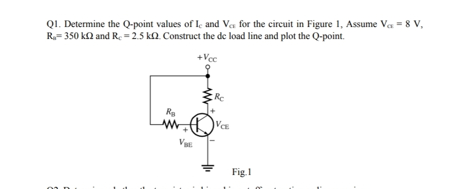 Q1. Determine the Q-point values of Iç and VCe for the circuit in Figure 1, Assume VCE = 8 V,
R3= 350 kQ and Rc = 2.5 kM. Construct the de load line and plot the Q-point.
+Vcc
Rc
RB
VCE
VBE
Fig.1
