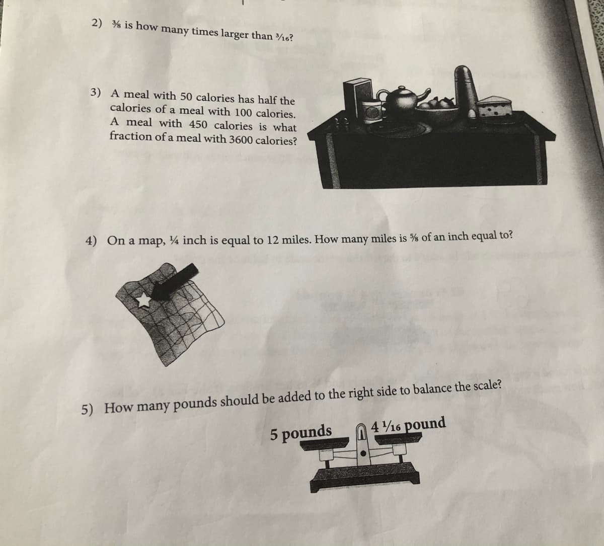 2) % is how many times larger than ¾6?
3) A meal with 50 calories has half the
calories of a meal with 100 calories.
A meal with 450 calories is what
fraction of a meal with 3600 calories?
4) On a map, ¼ inch is equal to 12 miles. How many miles is % of an inch equal to?
5) How many pounds should be added to the right side to balance the scale?
4 16 pound
5 pounds
