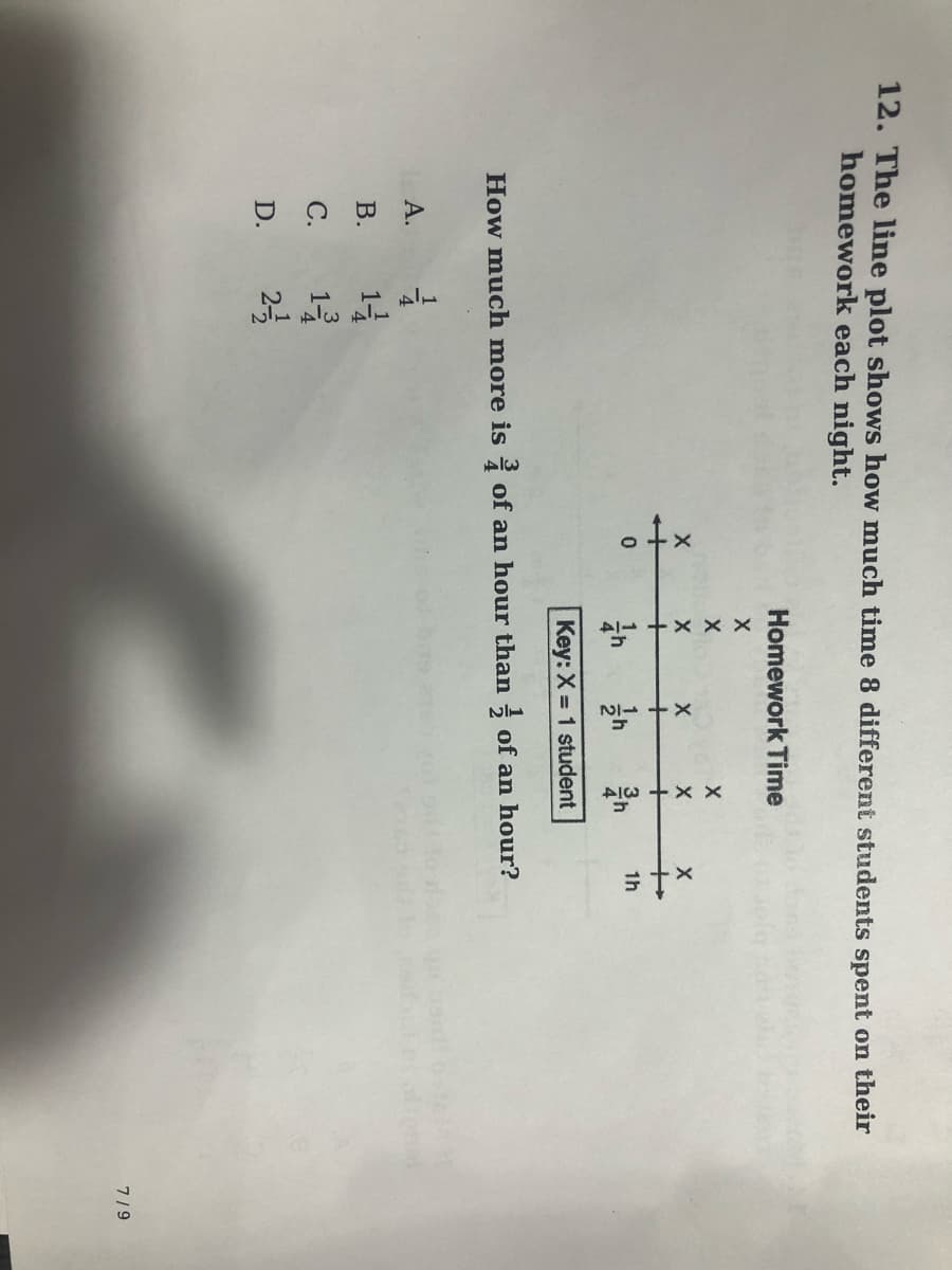 12. The line plot shows how much time 8 different students spent on their
homework each night.
Homework Time
+
+
+
1h
4:
Key: X = 1 student
How much more is of an hour than of an hour?
А.
14
13
2-
В.
С.
D.
7/9
