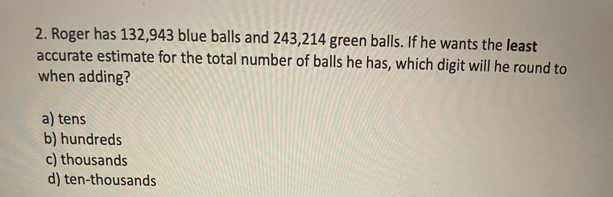 2. Roger has 132,943 blue balls and 243,214 green balls. If he wants the least
accurate estimate for the total number of balls he has, which digit will he round to
when adding?
a) tens
b) hundreds
c) thousands
d) ten-thousands
