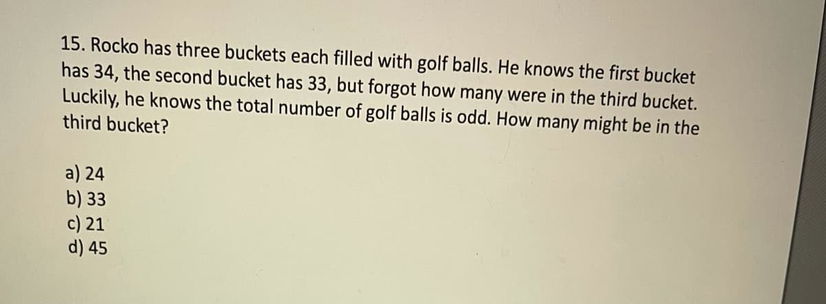 15. Rocko has three buckets each filled with golf balls. He knows the first bucket
has 34, the second bucket has 33, but forgot how many were in the third bucket.
Luckily, he knows the total number of golf balls is odd. How many might be in the
third bucket?
a) 24
b) 33
c) 21
d) 45
