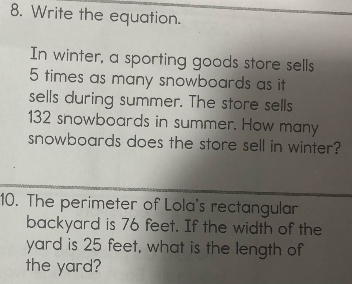 8. Write the equation.
In winter, a sporting goods store sells
5 times as many snowboards as it
sells during summer. The store sells
132 snowboards in summer. How many
snowboards does the store sell in winter?
10. The perimeter of Lola's rectangular
backyard is 76 feet. If the width of the
yard is 25 feet, what is the length of
the yard?
