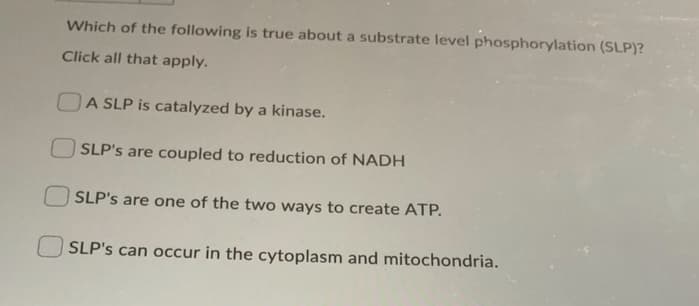 Which of the following is true about a substrate level phosphorylation (SLP)?
Click all that apply.
OA SLP is catalyzed by a kinase.
SLP's are coupled to reduction of NADH
SLP's are one of the two ways to create ATP.
SLP's can occur in the cytoplasm and mitochondria.
