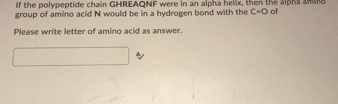 If the polypeptide chain GHREAQNF were in an alpha helix, then the alpha amino
group of amino acid N would be in a hydrogen bond with the C=O of
Please write letter of amino acid as answer.
