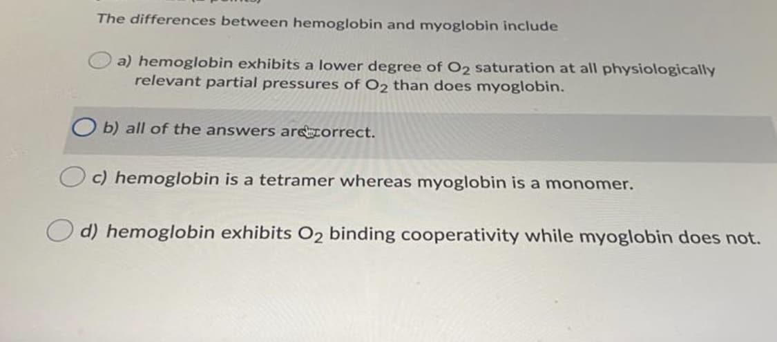 The differences between hemoglobin and myoglobin include
a) hemoglobin exhibits a lower degree of O2 saturation at all physiologically
relevant partial pressures of O2 than does myoglobin.
b) all of the answers arecorrect.
c) hemoglobin is a tetramer whereas myoglobin is a monomer.
O d) hemoglobin exhibits O2 binding cooperativity while myoglobin does not.
