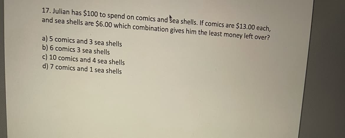 17. Julian has $100 to spend on comics and Sea shells. If comics are $13.00 each,
and sea shells are $6.00 which combination gives him the least money left over?
a) 5 comics and 3 sea shells
b) 6 comics 3 sea shells
c) 10 comics and 4 sea shells
d) 7 comics and 1 sea shells
