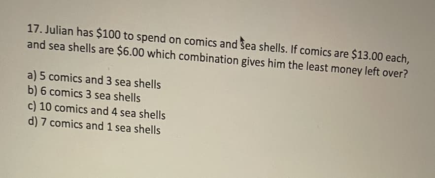 17. Julian has $100 to spend on comics and Sea shells. If comics are $13.00 each,
and sea shells are $6.00 which combination gives him the least money left over?
a) 5 comics and 3 sea shells
b) 6 comics 3 sea shells
c) 10 comics and 4 sea shells
d) 7 comics and 1 sea shells
