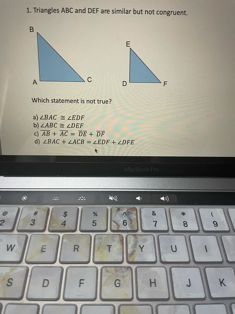 1. Triangles ABC and DEF are similar but not congruent.
В
E
A
C
F
Which statement is not true?
a) ZBAC = ZEDF
b) ZABC = ZDEF
c) AB + AC:
d) ZBAC + ZACB = LEDF + ZDFE
DE + DF
MacBook Pro
$.
4
@
#3
*
7
8.
W
R
Y
U
G
J
K
3.
w/
