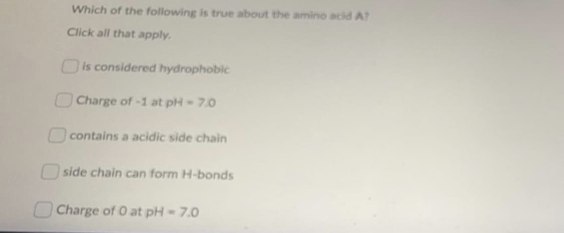 Which of the following is true about the amino acid A?
Click all that apply.
Ois considered hydrophobic
Charge of-1 at pH=7.0
contains a acidic side chain
O side chain can form H-bonds
Charge of O at pH= 7.0
