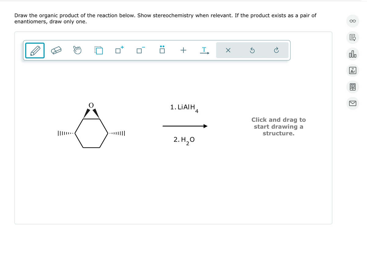 Draw the organic product of the reaction below. Show stereochemistry when relevant. If the product exists as a pair of
enantiomers, draw only one.
O
☐:
+ T
1. LIAI H
2. H₂O
×
Click and drag to
start drawing a
structure.
8
G
olo
Ar
8.
>