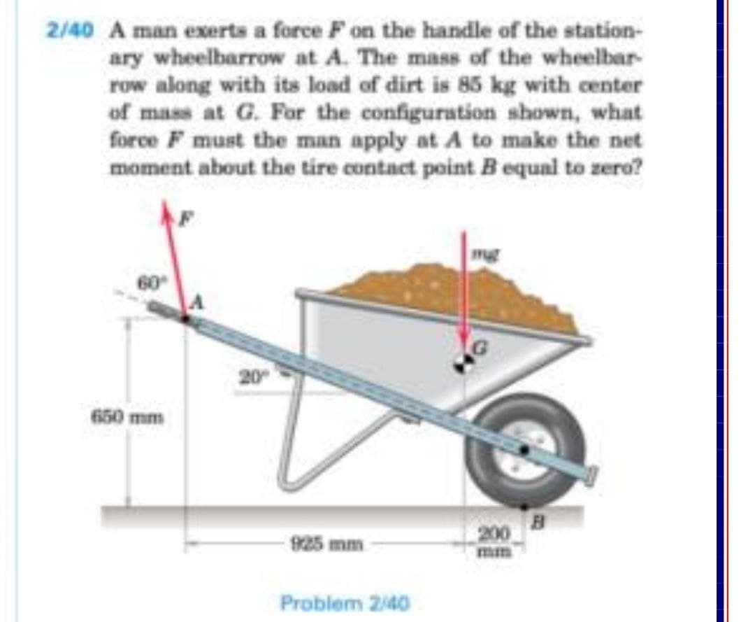 2/40 A man exerts a force F on the handle of the station-
ary wheelbarrow at A. The mass of the wheelbar-
row along with its load of dirt is 85 kg with center
of mass at G. For the configuration shown, what
force F must the man apply at A to make the net
moment about the tire contact point B equal to zero?
mg
60
650 mm
200
mm
925 mm
Problem 240
