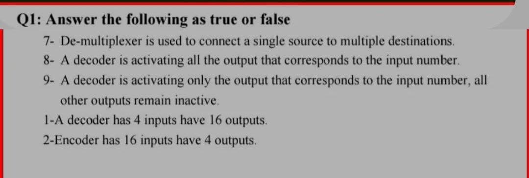 Q1: Answer the following as true or false
7- De-multiplexer is used to connect a single source to multiple destinations.
8- A decoder is activating all the output that corresponds to the input number.
9- A decoder is activating only the output that corresponds to the input number, all
other outputs remain inactive.
1-A decoder has 4 inputs have 16 outputs.
2-Encoder has 16 inputs have 4 outputs.

