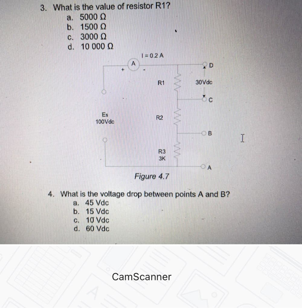 3. What is the value of resistor R1?
a. 5000 Q
b. 1500 Q
c. 3000 Q
d. 10 000 Q
|= 0.2 A
A
R1
30Vdc
C
Es
R2
100Vdc
B
R3
3K
OA
Figure 4.7
4. What is the voltage drop between points A and B?
a. 45 Vdc
b. 15 Vdc
c. 10 Vdc
d. 60 Vdc
CamScanner
D.
