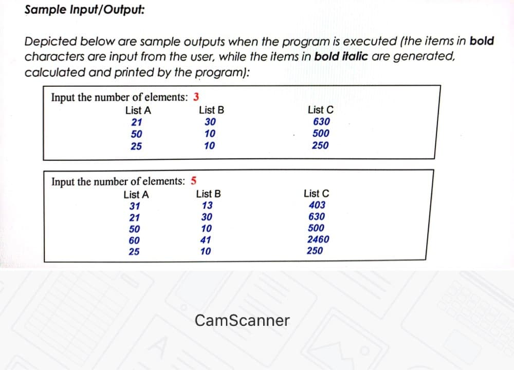 Sample Input/Output:
Depicted below are sample outputs when the program is executed (the items in bold
characters are input from the user, while the items in bold italic are generated,
calculated and printed by the program):
Input the number of elements: 3
List B
List C
630
List A
21
30
50
10
500
25
10
250
Input the number of elements: 5
List A
List C
List B
13
31
403
630
500
2460
250
30
21
50
10
60
41
25
10
CamScanner
