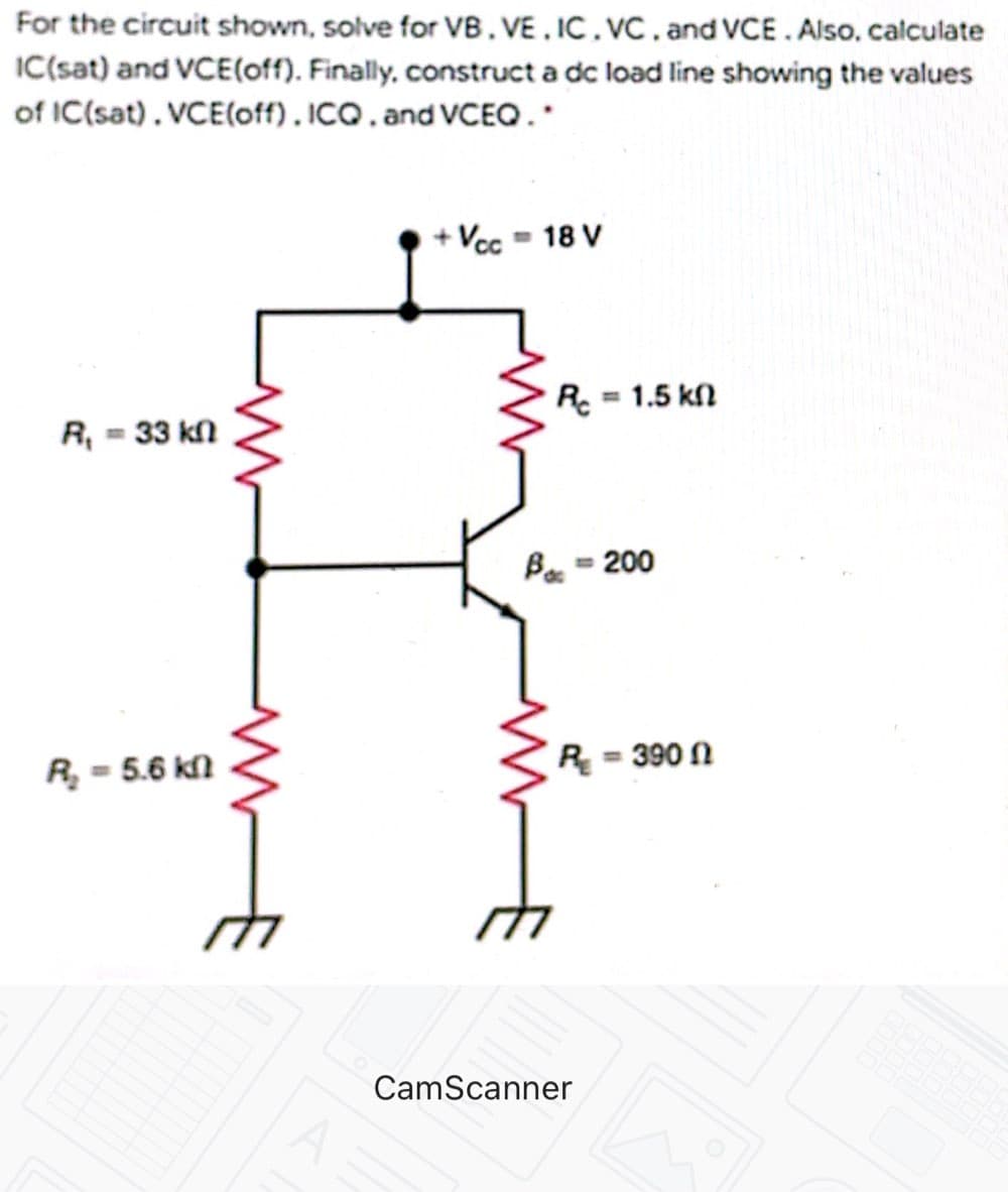 For the circuit shown, solve for VB. VE , IC . VC . and VCE. Also, calculate
IC(sat) and VCE(off). Finally, construct a dc load line showing the values
of IC(sat). VCE(off). ICQ. and VCEO.
Vcc = 18 V
R. = 1.5 kn
R, = 33 kn
Ba = 200
R, = 5.6 kl
R = 390 N
CamScanner
