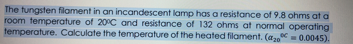 The tungsten filament in an incandescent lamp has a resistance of 9.8 ohms at a
room temperature of 20°C and resistance of 132 ohms at normal operating
temperature. Calculate the temperature of the heated filament. (a2o
= 0.0045).
%3D
