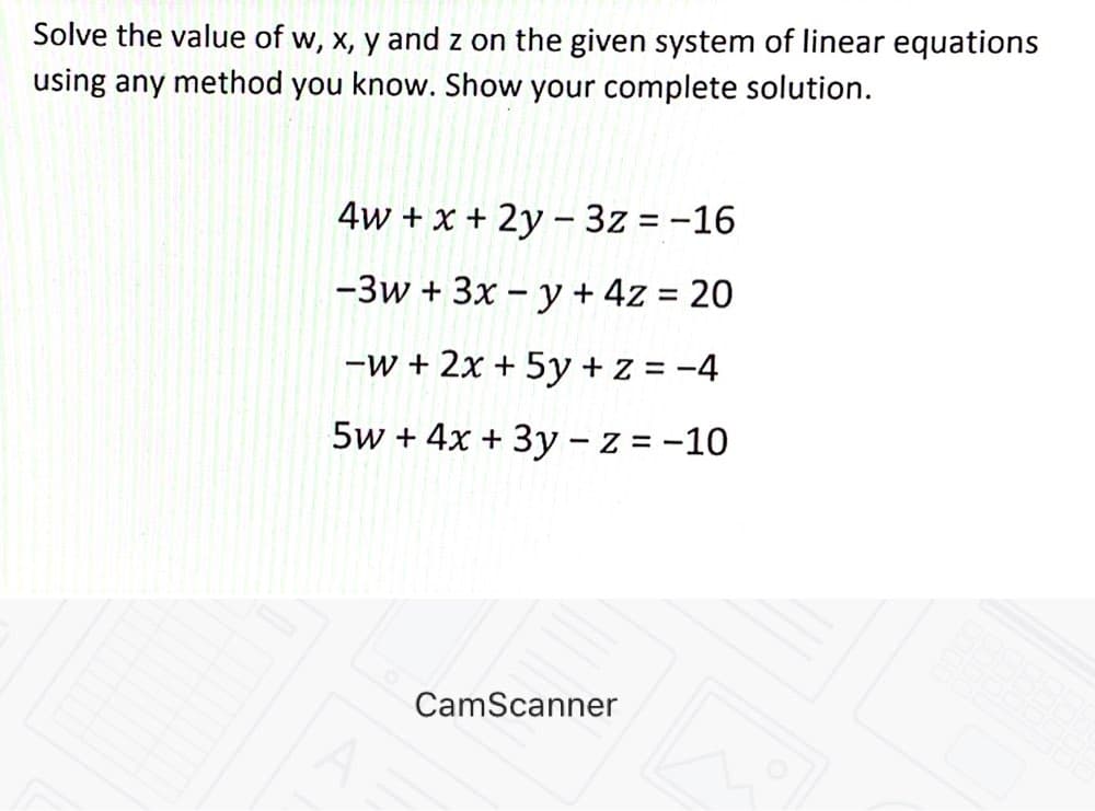 Solve the value of w, x, y and z on the given system of linear equations
using any method you know. Show your complete solution.
4w + x + 2y –- 3z = -16
-3w + 3x – y + 4z = 20
-w + 2x + 5y + z = -4
5w + 4x + 3y - z = -10
|
CamScanner
