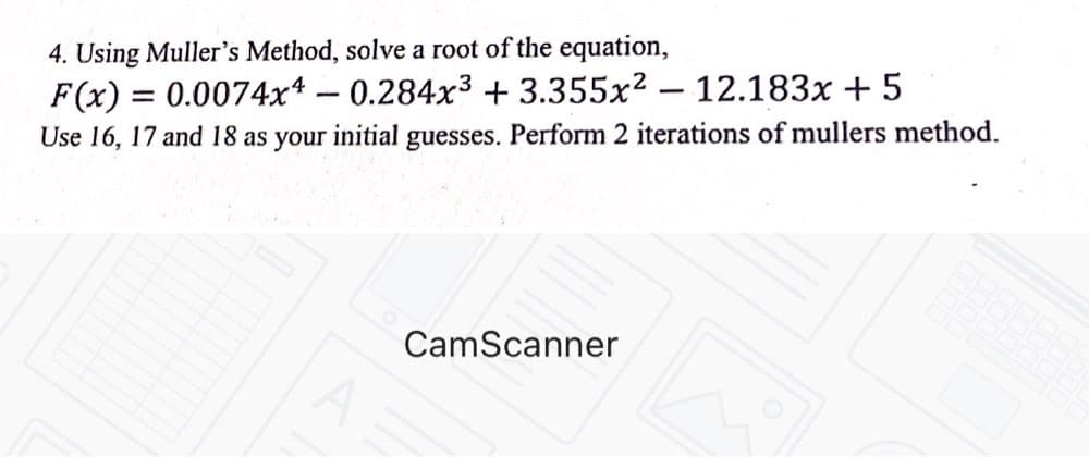 4. Using Muller's Method, solve a root of the equation,
F(x) = 0.0074x* – 0.284x³ +3.355x² – 12.183x + 5
Use 16, 17 and 18 as your initial guesses. Perform 2 iterations of mullers method.
CamScanner
