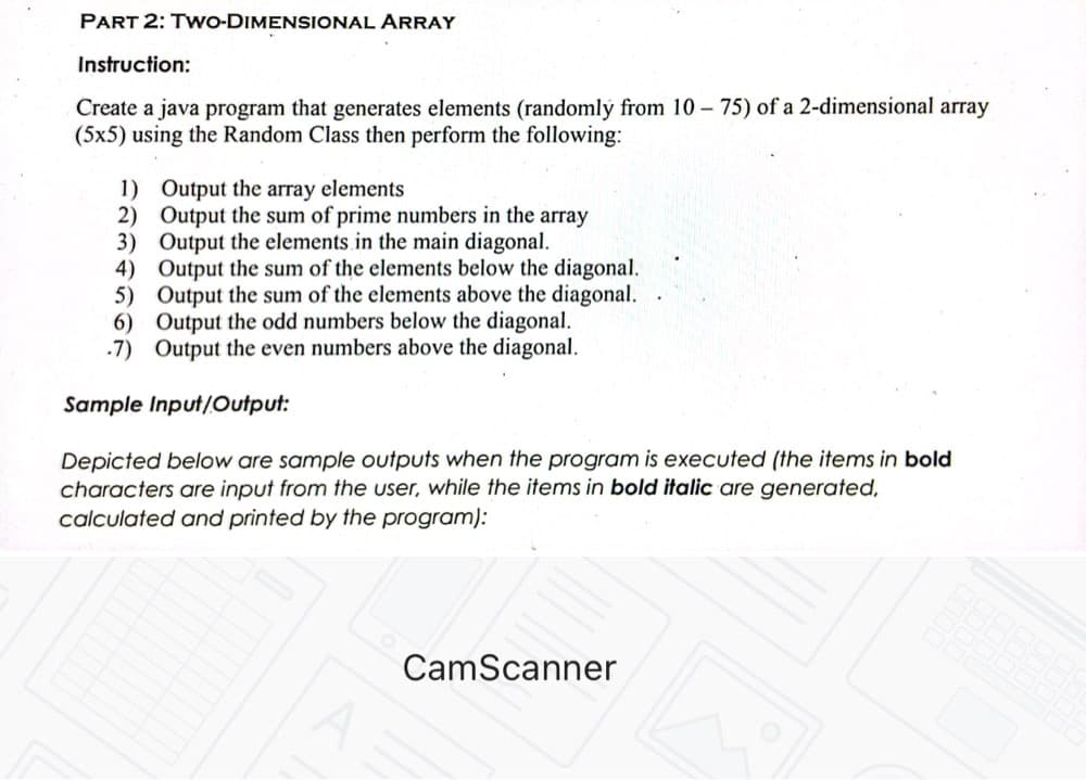 PART 2: TWO-DIMENSIONAL ARRAY
Instruction:
Create a java program that generates elements (randomly from 10 - 75) of a 2-dimensional array
(5x5) using the Random Class then perform the following:
1)
Output the array elements
2)
Output the sum of prime numbers in the array
Output the elements in the main diagonal.
3)
4)
5)
Output the sum of the elements below the diagonal.
Output the sum of the elements above the diagonal.
Output the odd numbers below the diagonal.
-7) Output the even numbers above the diagonal.
6)
Sample Input/Output:
Depicted below are sample outputs when the program is executed (the items in bold
characters are input from the user, while the items in bold italic are generated,
calculated and printed by the program):
CamScanner
A